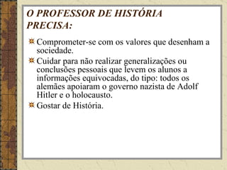 O PROFESSOR DE HISTÓRIA PRECISA: Comprometer-se com os valores que desenham a sociedade. Cuidar para não realizar generalizações ou conclusões pessoais que levem os alunos a informações equivocadas, do tipo: todos os alemães apoiaram o governo nazista de Adolf Hitler e o holocausto. Gostar de História. 