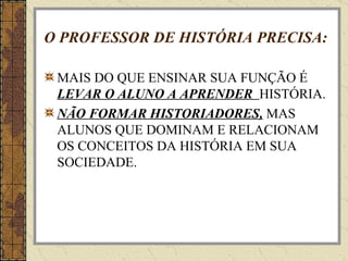 O PROFESSOR DE HISTÓRIA PRECISA: MAIS DO QUE ENSINAR SUA FUNÇÃO É  LEVAR O ALUNO A APRENDER  HISTÓRIA. NÃO FORMAR HISTORIADORES,  MAS ALUNOS QUE DOMINAM E RELACIONAM OS CONCEITOS DA HISTÓRIA EM SUA SOCIEDADE. 