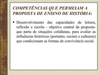 COMPETÊNCIAS QUE PERMEIAM A PROPOSTA DE ENSINO DE HISTÓRIA: Desenvolvimento das capacidades de leitura, reflexão e escrita - objetivo central da proposta-que parta de situações cotidianas, para avaliar as influências históricas (portanto, sociais e culturais) que condicionam as formas de convivência social. 