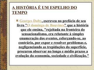 A HISTÓRIA É UM ESPELHO DO TEMPO Georges   Duby , escreveu no prefácio de seu livro " O domingo de  Bouvines " que a história que ele ensina, "rejeitada na fronteira do sensacionalismo, era relutante à simples enumeração dos eventos, esforçando-se, ao contrário, por expor e resolver problemas e, negligenciando as trepidações da superfície, procurou observar no longo e médio prazos a evolução da economia, sociedade e civilização."   