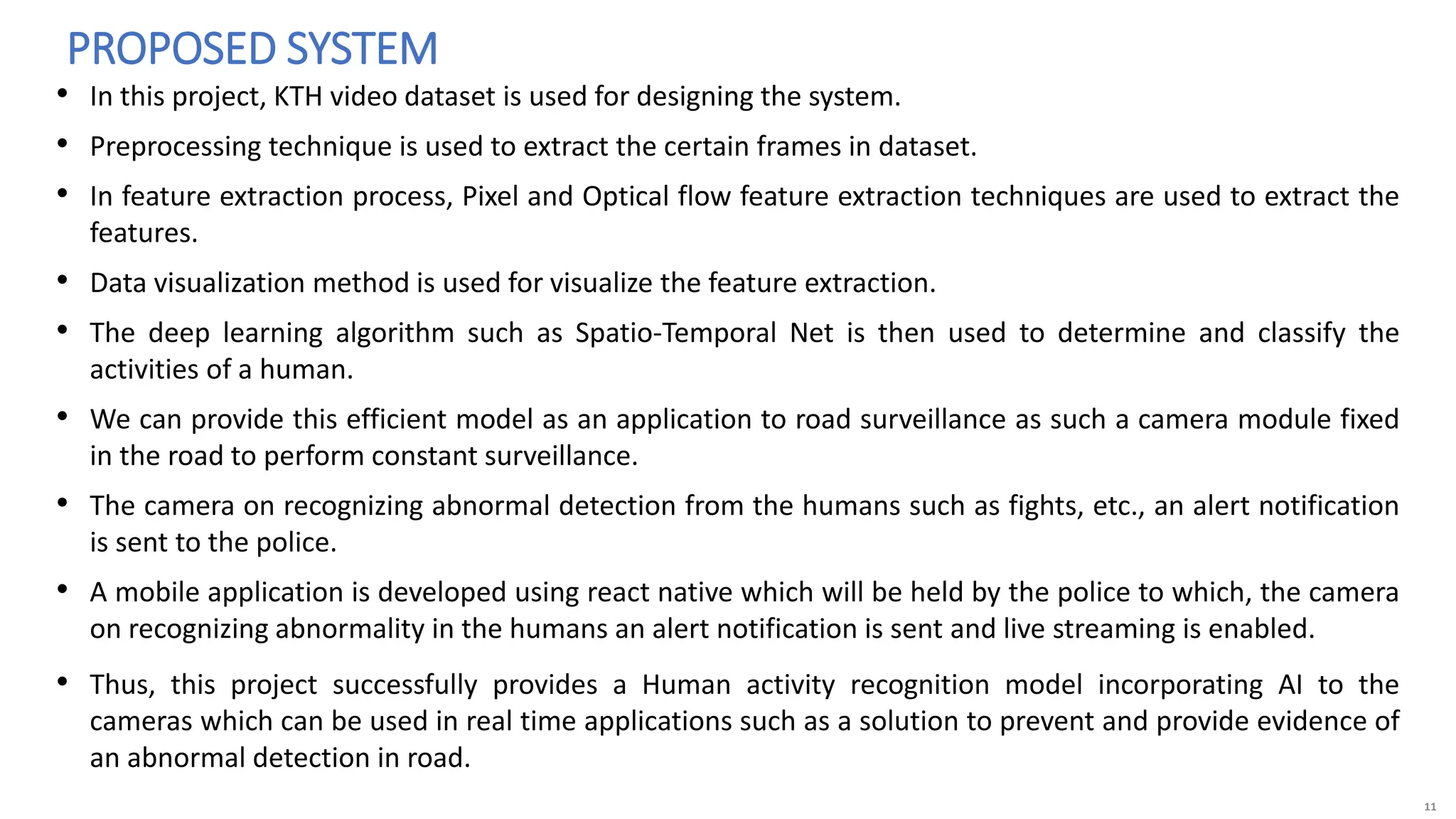11
• In this project, KTH video dataset is used for designing the system.
• Preprocessing technique is used to extract the certain frames in dataset.
• In feature extraction process, Pixel and Optical flow feature extraction techniques are used to extract the
features.
• Data visualization method is used for visualize the feature extraction.
• The deep learning algorithm such as Spatio-Temporal Net is then used to determine and classify the
activities of a human.
• We can provide this efficient model as an application to road surveillance as such a camera module fixed
in the road to perform constant surveillance.
• The camera on recognizing abnormal detection from the humans such as fights, etc., an alert notification
is sent to the police.
• A mobile application is developed using react native which will be held by the police to which, the camera
on recognizing abnormality in the humans an alert notification is sent and live streaming is enabled.
• Thus, this project successfully provides a Human activity recognition model incorporating AI to the
cameras which can be used in real time applications such as a solution to prevent and provide evidence of
an abnormal detection in road.
PROPOSED SYSTEM
 