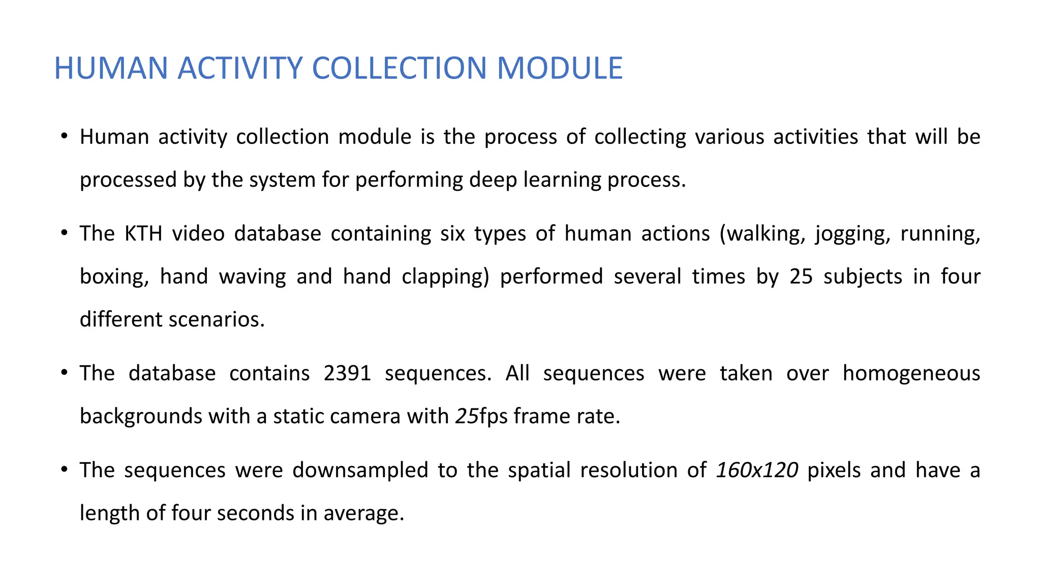 HUMAN ACTIVITY COLLECTION MODULE
• Human activity collection module is the process of collecting various activities that will be
processed by the system for performing deep learning process.
• The KTH video database containing six types of human actions (walking, jogging, running,
boxing, hand waving and hand clapping) performed several times by 25 subjects in four
different scenarios.
• The database contains 2391 sequences. All sequences were taken over homogeneous
backgrounds with a static camera with 25fps frame rate.
• The sequences were downsampled to the spatial resolution of 160x120 pixels and have a
length of four seconds in average.
 