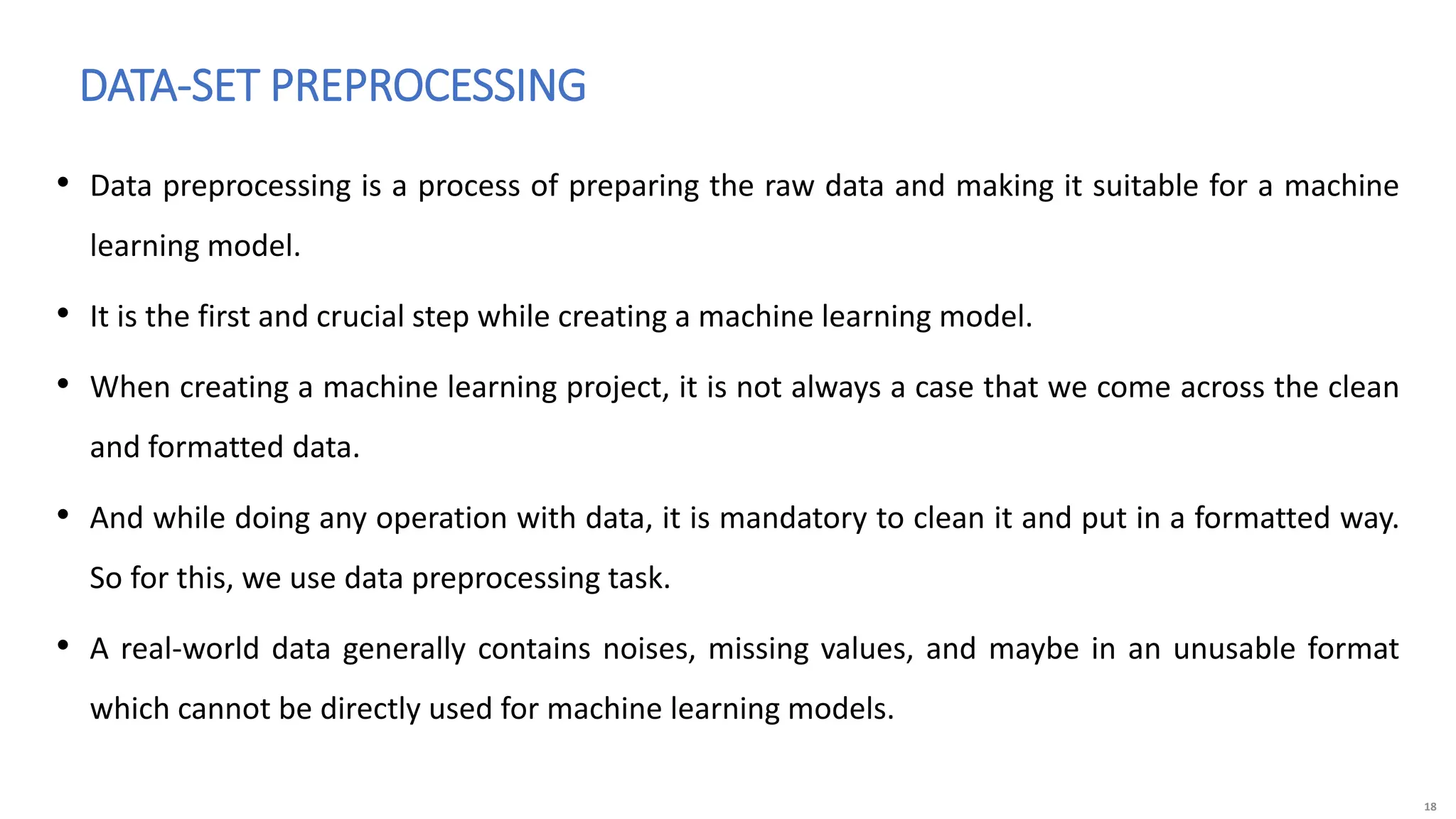 18
• Data preprocessing is a process of preparing the raw data and making it suitable for a machine
learning model.
• It is the first and crucial step while creating a machine learning model.
• When creating a machine learning project, it is not always a case that we come across the clean
and formatted data.
• And while doing any operation with data, it is mandatory to clean it and put in a formatted way.
So for this, we use data preprocessing task.
• A real-world data generally contains noises, missing values, and maybe in an unusable format
which cannot be directly used for machine learning models.
DATA-SET PREPROCESSING
 