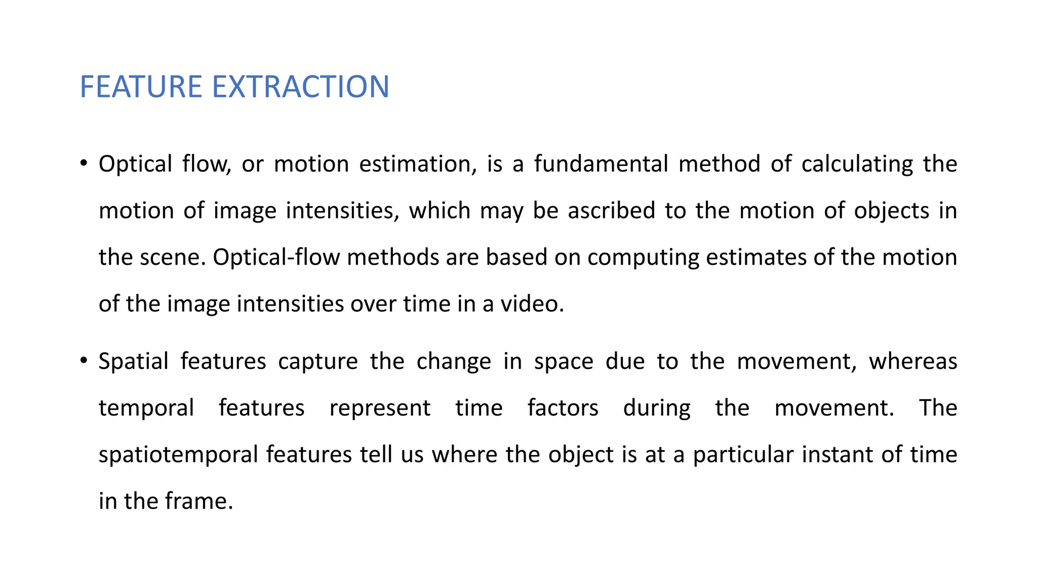 FEATURE EXTRACTION
• Optical flow, or motion estimation, is a fundamental method of calculating the
motion of image intensities, which may be ascribed to the motion of objects in
the scene. Optical-flow methods are based on computing estimates of the motion
of the image intensities over time in a video.
• Spatial features capture the change in space due to the movement, whereas
temporal features represent time factors during the movement. The
spatiotemporal features tell us where the object is at a particular instant of time
in the frame.
 
