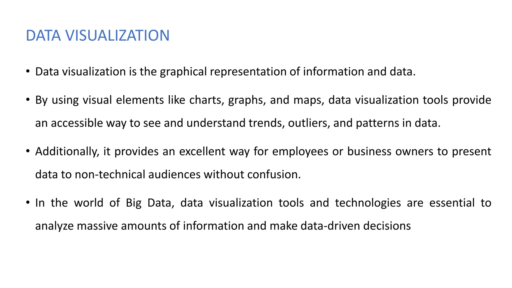 DATA VISUALIZATION
• Data visualization is the graphical representation of information and data.
• By using visual elements like charts, graphs, and maps, data visualization tools provide
an accessible way to see and understand trends, outliers, and patterns in data.
• Additionally, it provides an excellent way for employees or business owners to present
data to non-technical audiences without confusion.
• In the world of Big Data, data visualization tools and technologies are essential to
analyze massive amounts of information and make data-driven decisions
 