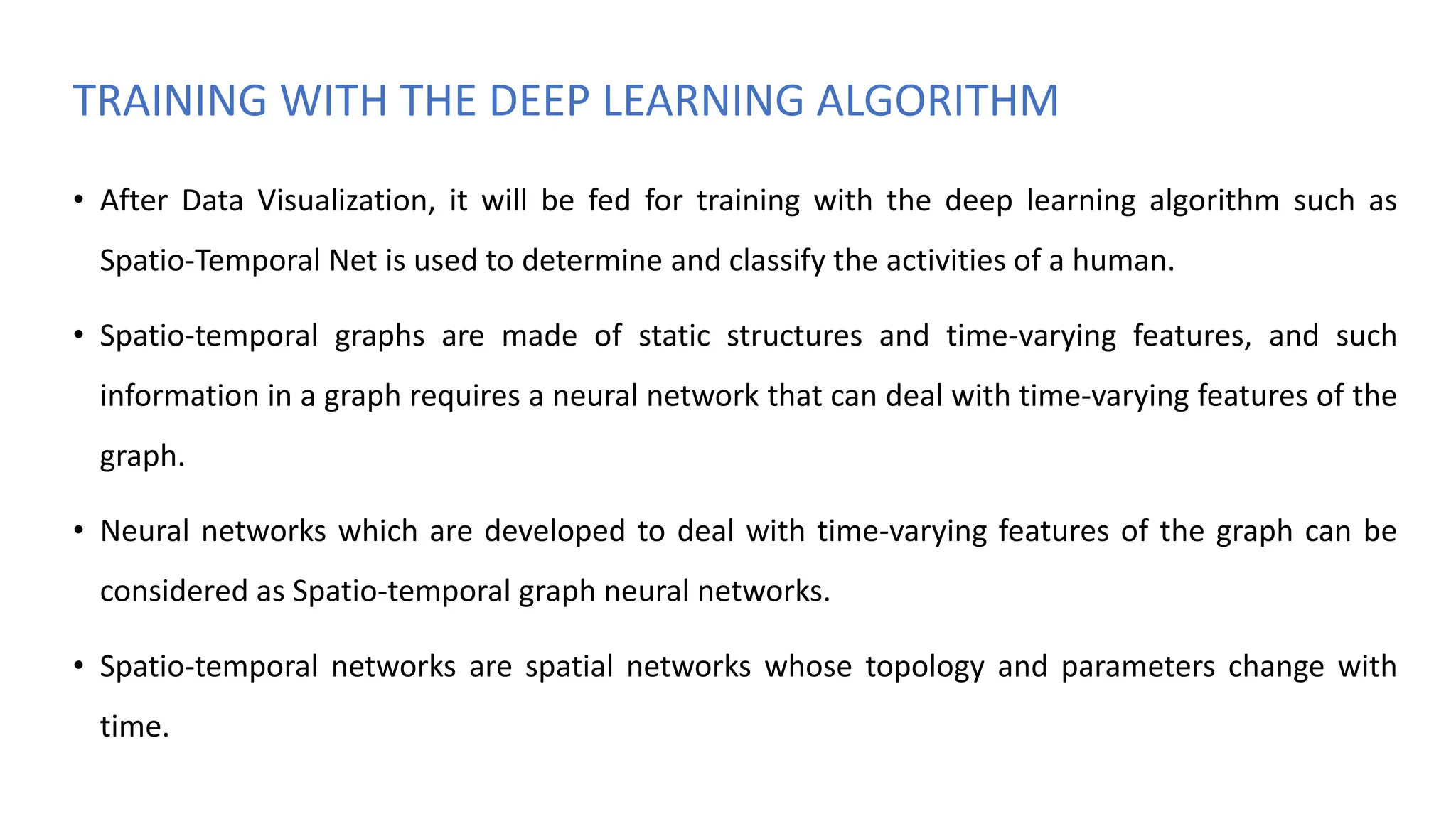 TRAINING WITH THE DEEP LEARNING ALGORITHM
• After Data Visualization, it will be fed for training with the deep learning algorithm such as
Spatio-Temporal Net is used to determine and classify the activities of a human.
• Spatio-temporal graphs are made of static structures and time-varying features, and such
information in a graph requires a neural network that can deal with time-varying features of the
graph.
• Neural networks which are developed to deal with time-varying features of the graph can be
considered as Spatio-temporal graph neural networks.
• Spatio-temporal networks are spatial networks whose topology and parameters change with
time.
 