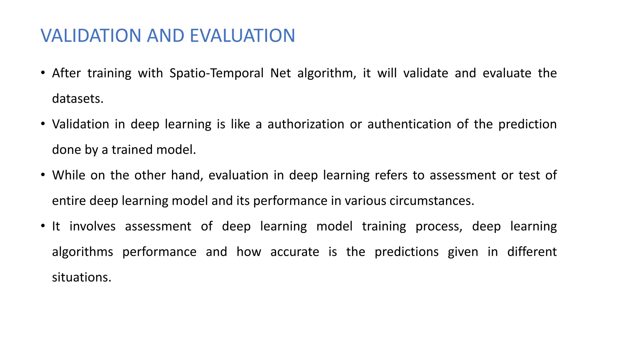 VALIDATION AND EVALUATION
• After training with Spatio-Temporal Net algorithm, it will validate and evaluate the
datasets.
• Validation in deep learning is like a authorization or authentication of the prediction
done by a trained model.
• While on the other hand, evaluation in deep learning refers to assessment or test of
entire deep learning model and its performance in various circumstances.
• It involves assessment of deep learning model training process, deep learning
algorithms performance and how accurate is the predictions given in different
situations.
 