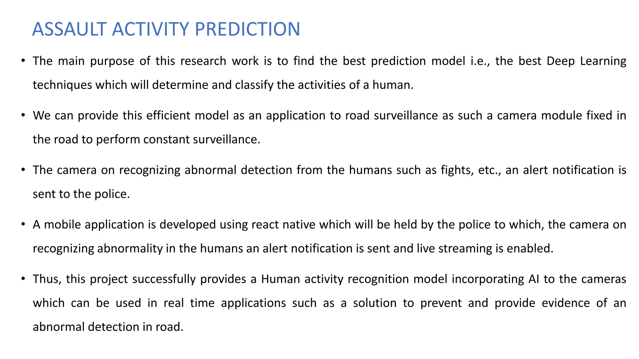 ASSAULT ACTIVITY PREDICTION
• The main purpose of this research work is to find the best prediction model i.e., the best Deep Learning
techniques which will determine and classify the activities of a human.
• We can provide this efficient model as an application to road surveillance as such a camera module fixed in
the road to perform constant surveillance.
• The camera on recognizing abnormal detection from the humans such as fights, etc., an alert notification is
sent to the police.
• A mobile application is developed using react native which will be held by the police to which, the camera on
recognizing abnormality in the humans an alert notification is sent and live streaming is enabled.
• Thus, this project successfully provides a Human activity recognition model incorporating AI to the cameras
which can be used in real time applications such as a solution to prevent and provide evidence of an
abnormal detection in road.
 