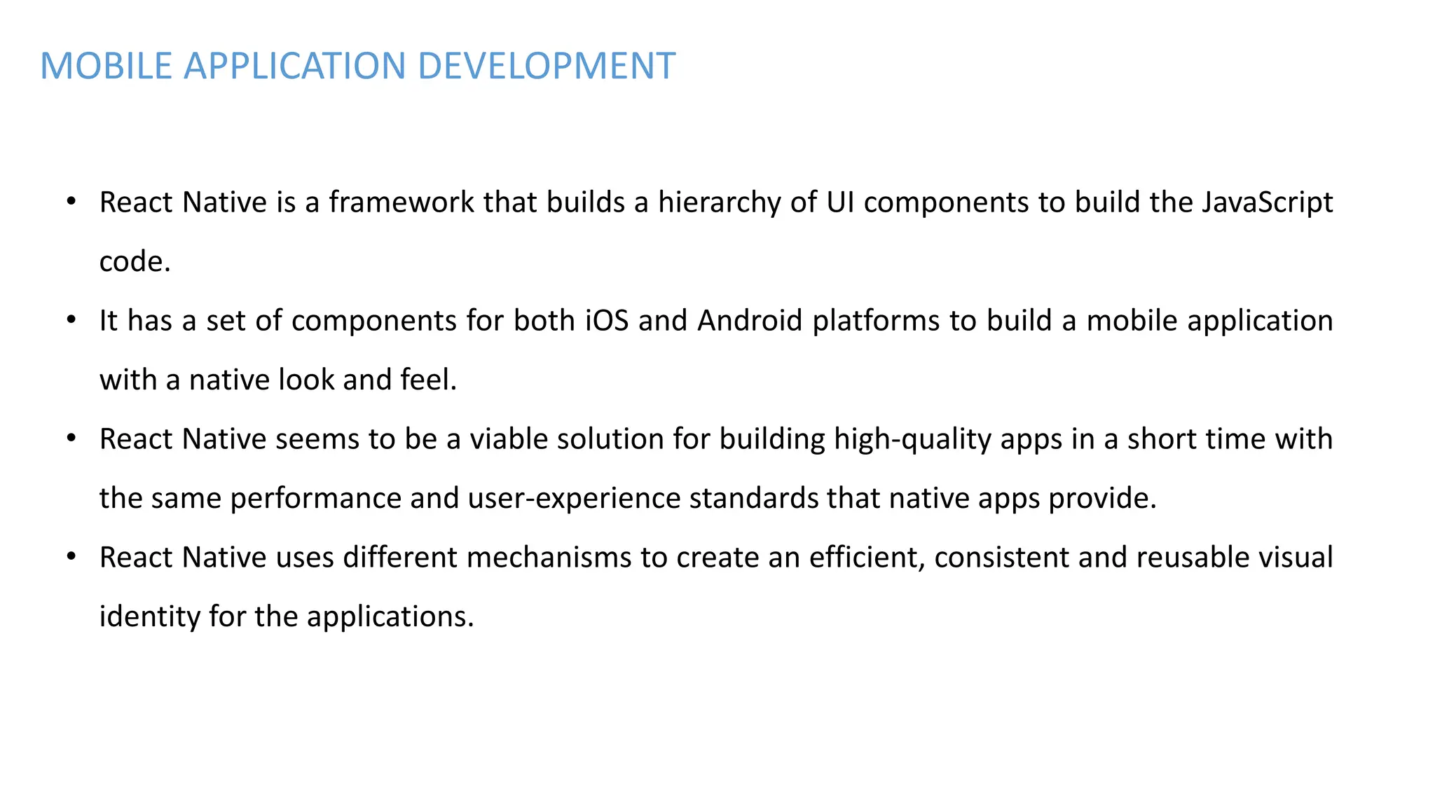 MOBILE APPLICATION DEVELOPMENT
• React Native is a framework that builds a hierarchy of UI components to build the JavaScript
code.
• It has a set of components for both iOS and Android platforms to build a mobile application
with a native look and feel.
• React Native seems to be a viable solution for building high-quality apps in a short time with
the same performance and user-experience standards that native apps provide.
• React Native uses different mechanisms to create an efficient, consistent and reusable visual
identity for the applications.
 