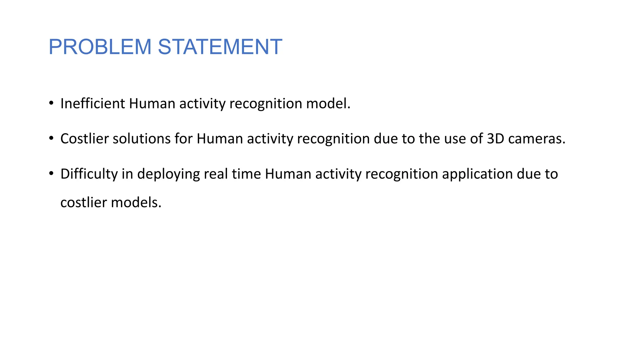 PROBLEM STATEMENT
• Inefficient Human activity recognition model.
• Costlier solutions for Human activity recognition due to the use of 3D cameras.
• Difficulty in deploying real time Human activity recognition application due to
costlier models.
 