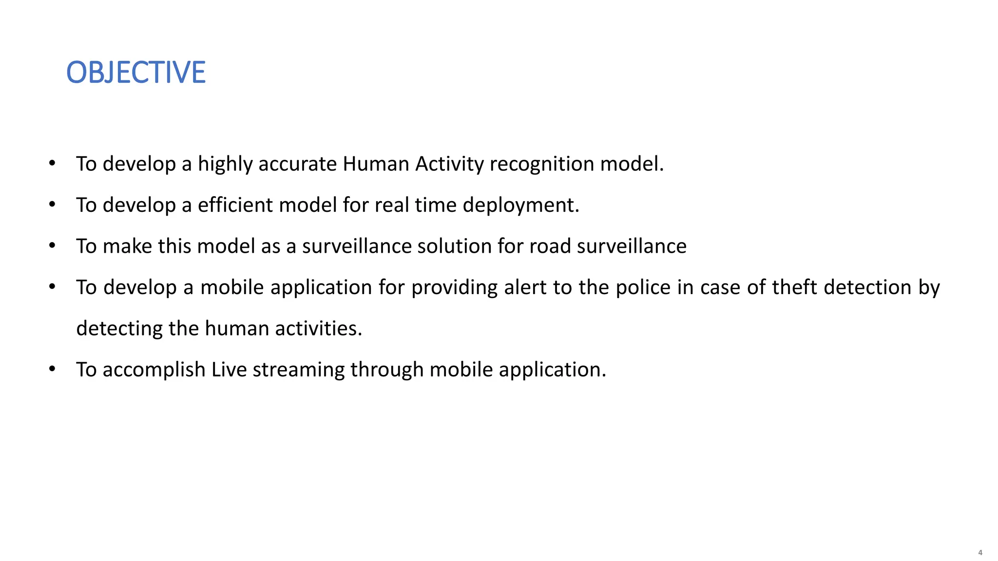 4
OBJECTIVE
• To develop a highly accurate Human Activity recognition model.
• To develop a efficient model for real time deployment.
• To make this model as a surveillance solution for road surveillance
• To develop a mobile application for providing alert to the police in case of theft detection by
detecting the human activities.
• To accomplish Live streaming through mobile application.
 