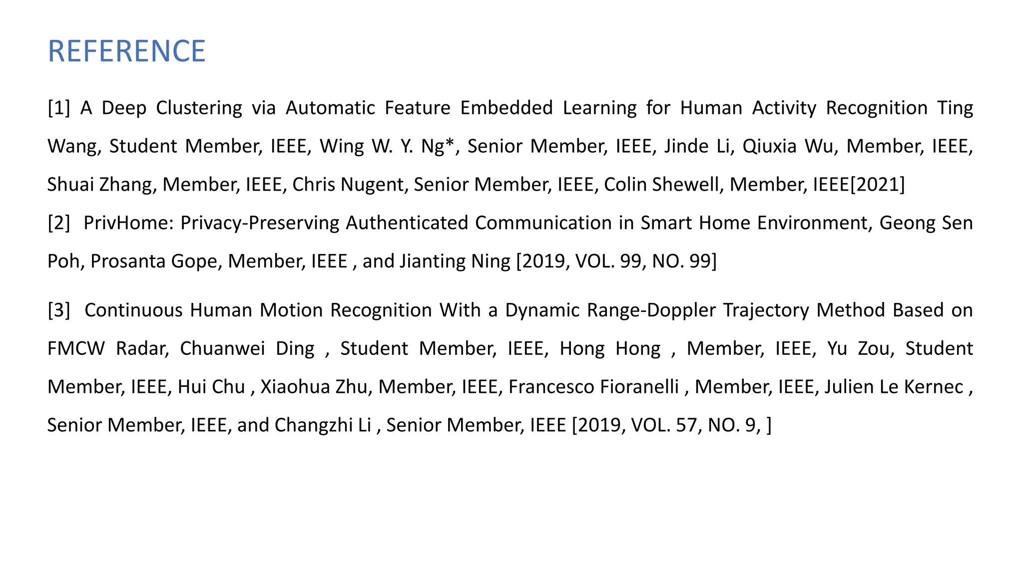 [1] A Deep Clustering via Automatic Feature Embedded Learning for Human Activity Recognition Ting
Wang, Student Member, IEEE, Wing W. Y. Ng*, Senior Member, IEEE, Jinde Li, Qiuxia Wu, Member, IEEE,
Shuai Zhang, Member, IEEE, Chris Nugent, Senior Member, IEEE, Colin Shewell, Member, IEEE[2021]
[2] PrivHome: Privacy-Preserving Authenticated Communication in Smart Home Environment, Geong Sen
Poh, Prosanta Gope, Member, IEEE , and Jianting Ning [2019, VOL. 99, NO. 99]
[3] Continuous Human Motion Recognition With a Dynamic Range-Doppler Trajectory Method Based on
FMCW Radar, Chuanwei Ding , Student Member, IEEE, Hong Hong , Member, IEEE, Yu Zou, Student
Member, IEEE, Hui Chu , Xiaohua Zhu, Member, IEEE, Francesco Fioranelli , Member, IEEE, Julien Le Kernec ,
Senior Member, IEEE, and Changzhi Li , Senior Member, IEEE [2019, VOL. 57, NO. 9, ]
REFERENCE
 
