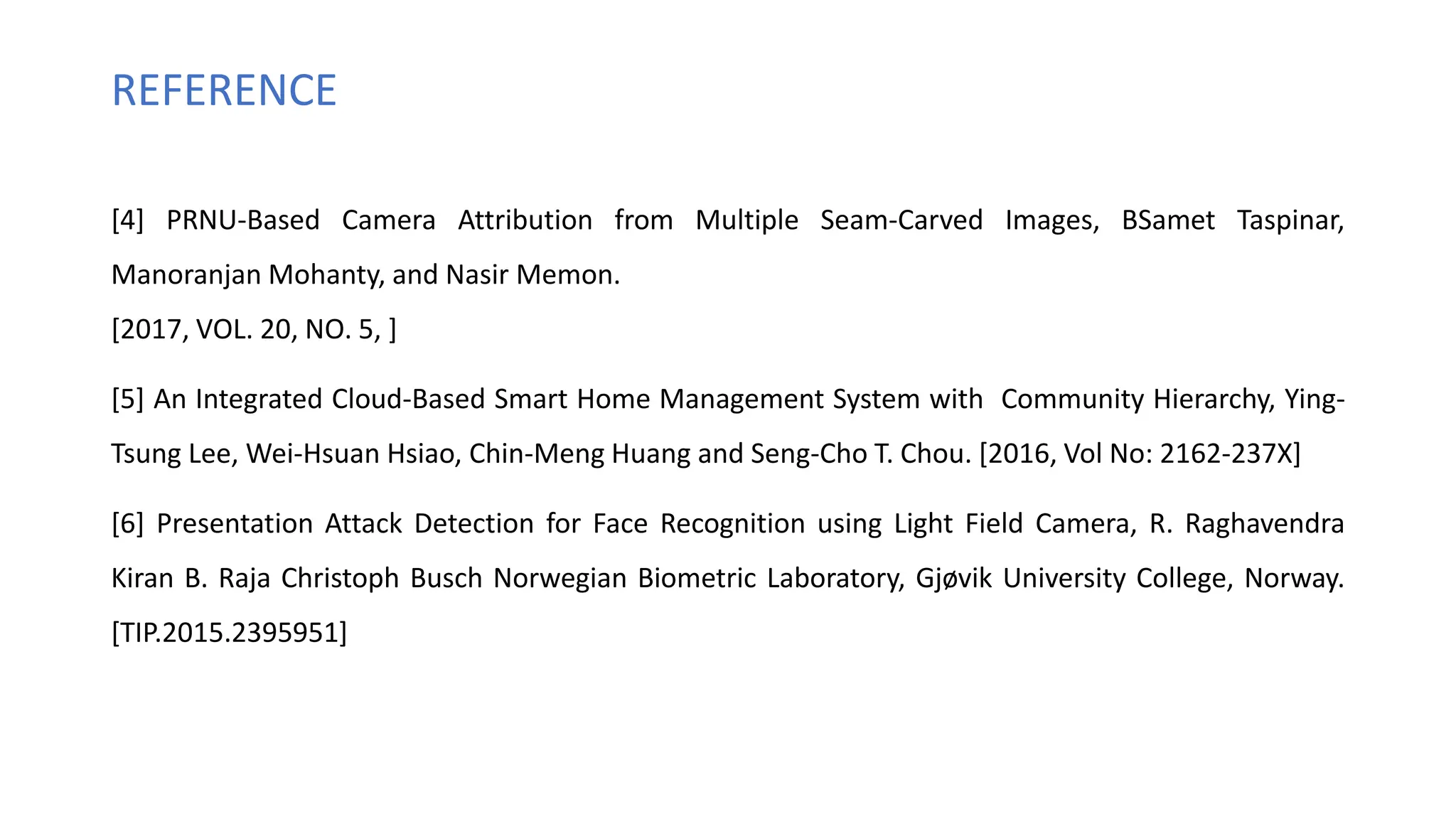 REFERENCE
[4] PRNU-Based Camera Attribution from Multiple Seam-Carved Images, BSamet Taspinar,
Manoranjan Mohanty, and Nasir Memon.
[2017, VOL. 20, NO. 5, ]
[5] An Integrated Cloud-Based Smart Home Management System with Community Hierarchy, Ying-
Tsung Lee, Wei-Hsuan Hsiao, Chin-Meng Huang and Seng-Cho T. Chou. [2016, Vol No: 2162-237X]
[6] Presentation Attack Detection for Face Recognition using Light Field Camera, R. Raghavendra
Kiran B. Raja Christoph Busch Norwegian Biometric Laboratory, Gjøvik University College, Norway.
[TIP.2015.2395951]
 
