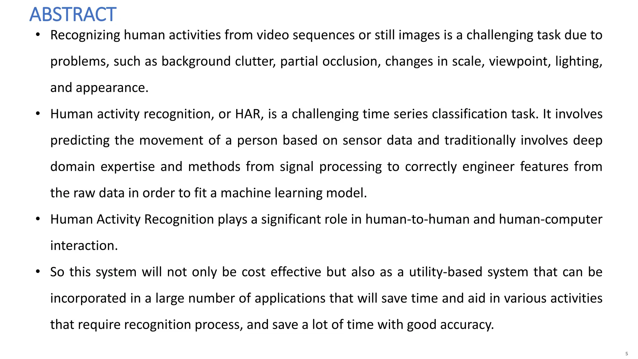 5
ABSTRACT
• Recognizing human activities from video sequences or still images is a challenging task due to
problems, such as background clutter, partial occlusion, changes in scale, viewpoint, lighting,
and appearance.
• Human activity recognition, or HAR, is a challenging time series classification task. It involves
predicting the movement of a person based on sensor data and traditionally involves deep
domain expertise and methods from signal processing to correctly engineer features from
the raw data in order to fit a machine learning model.
• Human Activity Recognition plays a significant role in human-to-human and human-computer
interaction.
• So this system will not only be cost effective but also as a utility-based system that can be
incorporated in a large number of applications that will save time and aid in various activities
that require recognition process, and save a lot of time with good accuracy.
 