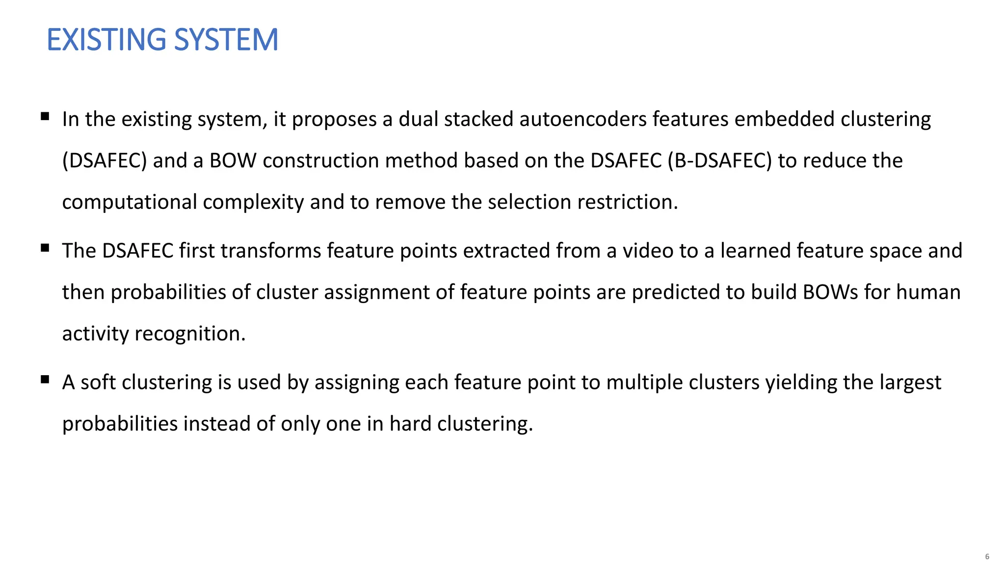 6
 In the existing system, it proposes a dual stacked autoencoders features embedded clustering
(DSAFEC) and a BOW construction method based on the DSAFEC (B-DSAFEC) to reduce the
computational complexity and to remove the selection restriction.
 The DSAFEC first transforms feature points extracted from a video to a learned feature space and
then probabilities of cluster assignment of feature points are predicted to build BOWs for human
activity recognition.
 A soft clustering is used by assigning each feature point to multiple clusters yielding the largest
probabilities instead of only one in hard clustering.
EXISTING SYSTEM
 