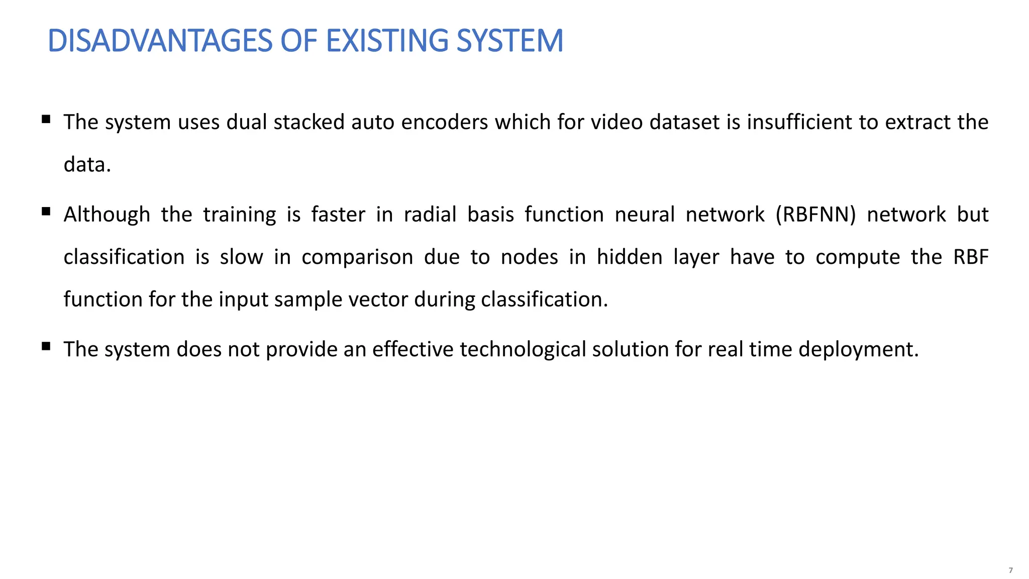 7
 The system uses dual stacked auto encoders which for video dataset is insufficient to extract the
data.
 Although the training is faster in radial basis function neural network (RBFNN) network but
classification is slow in comparison due to nodes in hidden layer have to compute the RBF
function for the input sample vector during classification.
 The system does not provide an effective technological solution for real time deployment.
DISADVANTAGES OF EXISTING SYSTEM
 