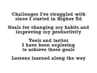 Challenges I’ve struggled with 
since I started in Higher Ed 
Goals for changing my habits and 
improving my productivity 
Tools and tactics 
I have been exploring 
to achieve those goals 
Lessons learned along the way 
 
