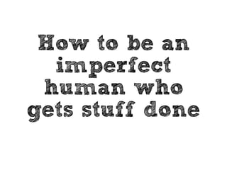 How to be an 
imperfect 
human who 
gets stuff done 
 