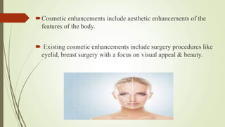 Cosmetic enhancements include aesthetic enhancements of the
features of the body.
 Existing cosmetic enhancements include surgery procedures like
eyelid, breast surgery with a focus on visual appeal & beauty.
 