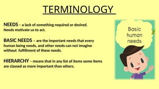 TERMINOLOGY
NEEDS – a lack of something required or desired.
Needs motivate us to act.
BASIC NEEDS – are the important needs that every
human being needs, and other needs can not imagine
without fulfillment of these needs.
HIERARCHY – means that in any list of items some items
are classed as more important than others.
 