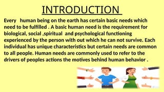 INTRODUCTION
Every human being on the earth has certain basic needs which
need to be fulfilled . A basic human need is the requirement for
biological, social ,spiritual and psychological functioning
experienced by the person with out which he can not survive. Each
individual has unique characteristics but certain needs are common
to all people. Human needs are commonly used to refer to the
drivers of peoples actions the motives behind human behavior .
 