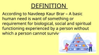 DEFINITION
According to Navdeep Kaur Brar – A basic
human need is want of something or
requirement for biological, social and spiritual
functioning experienced by a person without
which a person cannot survive.
 