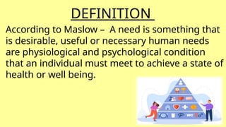 DEFINITION
According to Maslow – A need is something that
is desirable, useful or necessary human needs
are physiological and psychological condition
that an individual must meet to achieve a state of
health or well being.
 