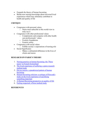 Expands the theory of human becoming
Builds new nursing knowledge about universal lived
experiences which may ultimately contribute to
health and quality of life
CRITIQUE
Congruence with personal values
o Nurse must subscribe to this world view to
truly use it
Congruence with other professional values
o Complements and competes with other health
care professionals’ values
o Exoteric foundations
o Esoteric utility
Congruence with social values
o Fulfills society’s expectations of nursing role
Social Significance
o Makes a substantial difference in the lives of
clients and nurses
RESEARCH ON PARSE'S THEORY
1. Nursing practice in human becoming: the "Parse
nurse" in French Switzerland
2. The lived experience of suffering: a parse research
method study
3. On joy-sorrow: a paradoxical pattern of human
becoming
4. Human becoming criticism--a critique of Florczak's
study on the lived experience of sacrificing
something important
5. A Human Becoming perspective on quality of life
6. Feeling respected: a Parse method study
REFERENCES

 