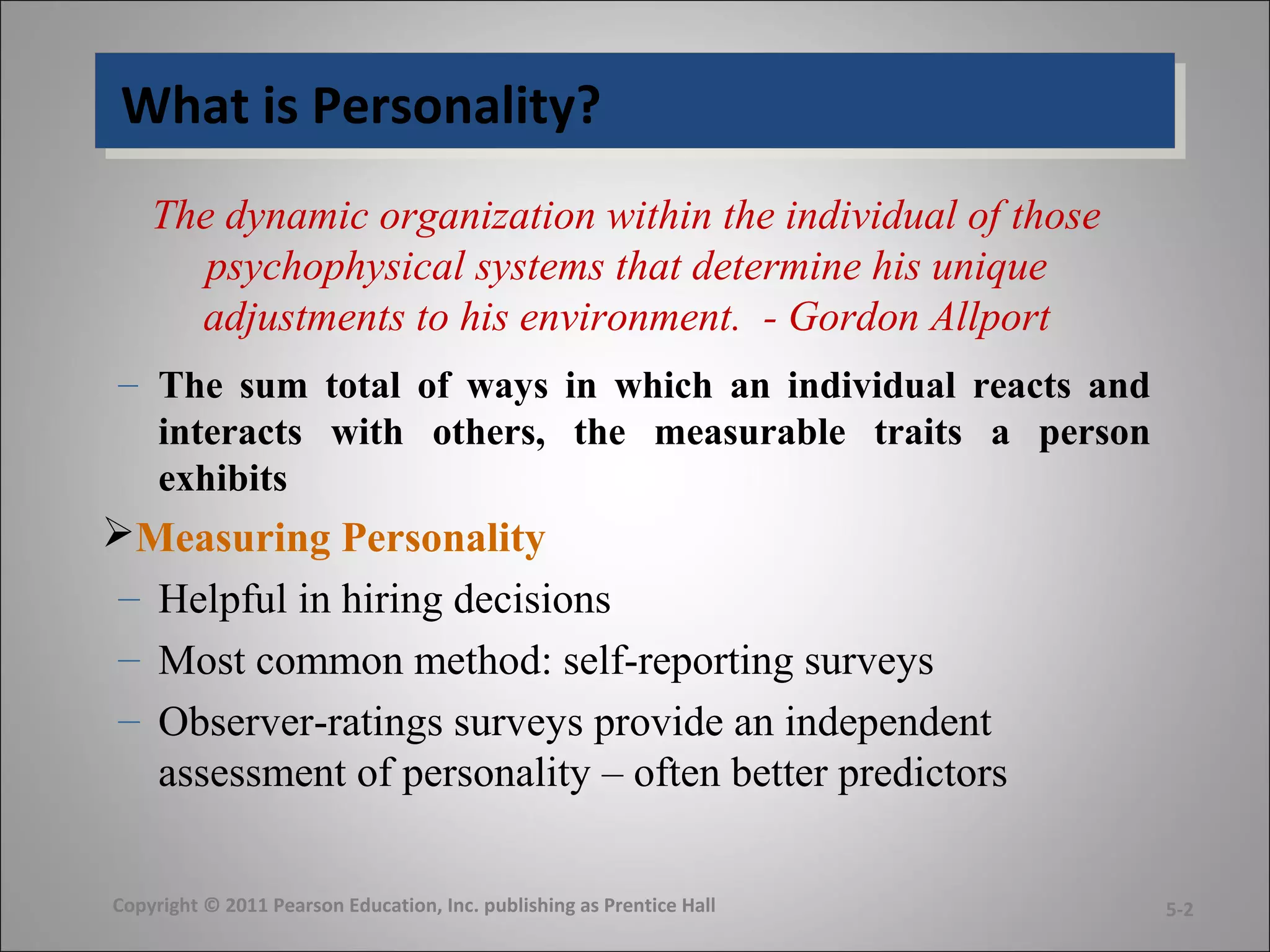 What is Personality?What is Personality?
The dynamic organization within the individual of those
psychophysical systems that determine his unique
adjustments to his environment. - Gordon Allport
– The sum total of ways in which an individual reacts and
interacts with others, the measurable traits a person
exhibits
Measuring Personality
– Helpful in hiring decisions
– Most common method: self-reporting surveys
– Observer-ratings surveys provide an independent
assessment of personality – often better predictors
Copyright © 2011 Pearson Education, Inc. publishing as Prentice Hall 5-2
 