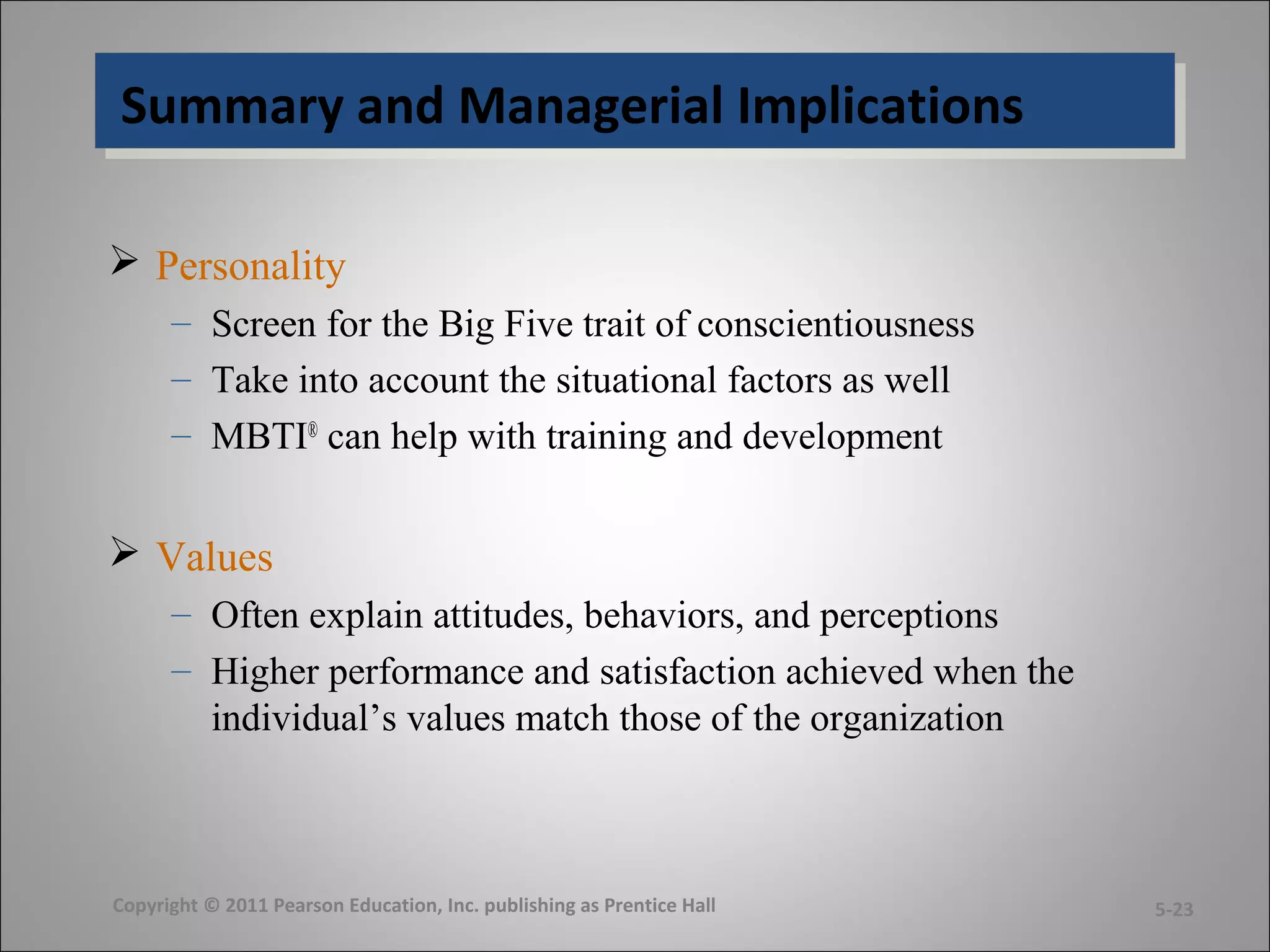 Summary and Managerial ImplicationsSummary and Managerial Implications
 Personality
– Screen for the Big Five trait of conscientiousness
– Take into account the situational factors as well
– MBTI®
can help with training and development
 Values
– Often explain attitudes, behaviors, and perceptions
– Higher performance and satisfaction achieved when the
individual’s values match those of the organization
Copyright © 2011 Pearson Education, Inc. publishing as Prentice Hall 5-23
 