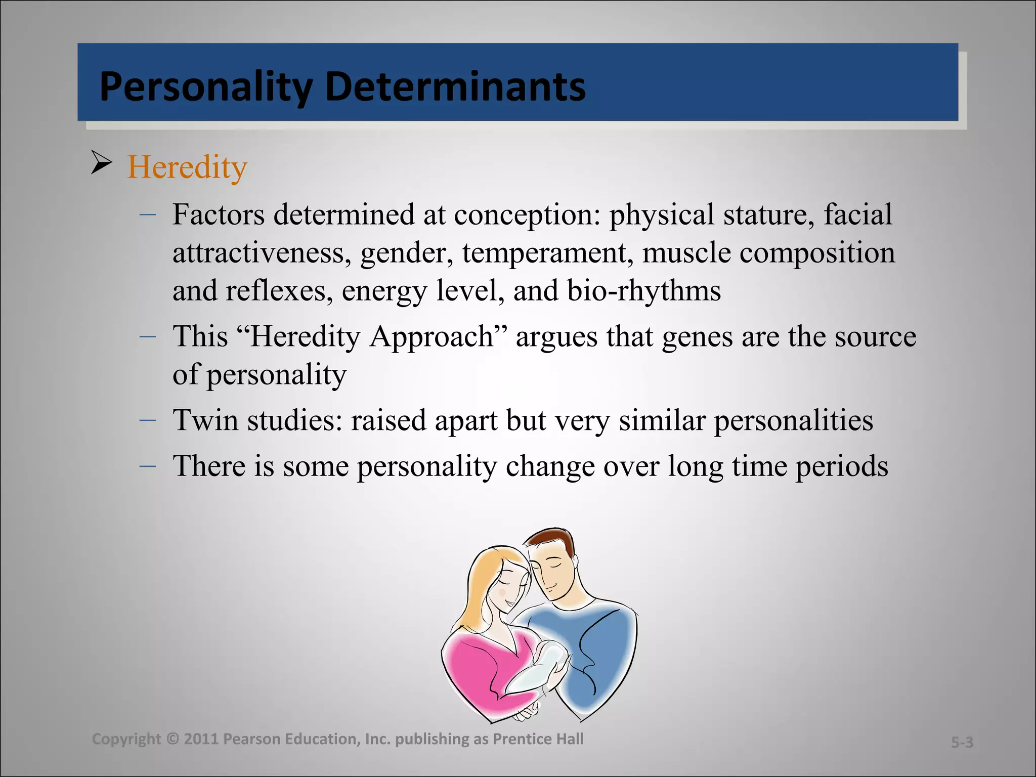 Personality DeterminantsPersonality Determinants
 Heredity
– Factors determined at conception: physical stature, facial
attractiveness, gender, temperament, muscle composition
and reflexes, energy level, and bio-rhythms
– This “Heredity Approach” argues that genes are the source
of personality
– Twin studies: raised apart but very similar personalities
– There is some personality change over long time periods
Copyright © 2011 Pearson Education, Inc. publishing as Prentice Hall 5-3
 