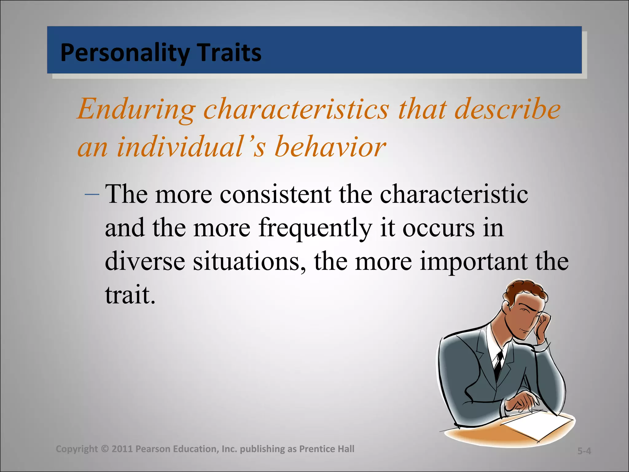 Personality TraitsPersonality Traits
Enduring characteristics that describe
an individual’s behavior
– The more consistent the characteristic
and the more frequently it occurs in
diverse situations, the more important the
trait.
Copyright © 2011 Pearson Education, Inc. publishing as Prentice Hall 5-4
 
