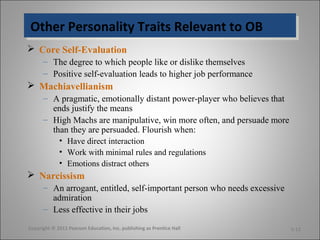 Other Personality Traits Relevant to OBOther Personality Traits Relevant to OB
 Core Self-Evaluation
– The degree to which people like or dislike themselves
– Positive self-evaluation leads to higher job performance
 Machiavellianism
– A pragmatic, emotionally distant power-player who believes that
ends justify the means
– High Machs are manipulative, win more often, and persuade more
than they are persuaded. Flourish when:
• Have direct interaction
• Work with minimal rules and regulations
• Emotions distract others
 Narcissism
– An arrogant, entitled, self-important person who needs excessive
admiration
– Less effective in their jobs
Copyright © 2011 Pearson Education, Inc. publishing as Prentice Hall 5-12
 
