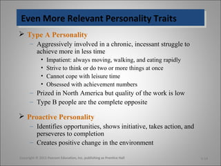 Even More Relevant Personality TraitsEven More Relevant Personality Traits
 Type A Personality
– Aggressively involved in a chronic, incessant struggle to
achieve more in less time
• Impatient: always moving, walking, and eating rapidly
• Strive to think or do two or more things at once
• Cannot cope with leisure time
• Obsessed with achievement numbers
– Prized in North America but quality of the work is low
– Type B people are the complete opposite
 Proactive Personality
– Identifies opportunities, shows initiative, takes action, and
perseveres to completion
– Creates positive change in the environment
Copyright © 2011 Pearson Education, Inc. publishing as Prentice Hall 5-14
 