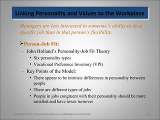 Linking Personality and Values to the WorkplaceLinking Personality and Values to the Workplace
Managers are less interested in someone’s ability to do a
specific job than in that person’s flexibility.
Person-Job Fit:
– John Holland’s Personality-Job Fit Theory
• Six personality types
• Vocational Preference Inventory (VPI)
– Key Points of the Model:
• There appear to be intrinsic differences in personality between
people
• There are different types of jobs
• People in jobs congruent with their personality should be more
satisfied and have lower turnover
Copyright © 2011 Pearson Education, Inc. publishing as Prentice Hall 5-20
 