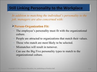 Still Linking Personality to the WorkplaceStill Linking Personality to the Workplace
In addition to matching the individual’s personality to the
job, managers are also concerned with:
Person-Organization Fit:
– The employee’s personality must fit with the organizational
culture.
– People are attracted to organizations that match their values.
– Those who match are most likely to be selected.
– Mismatches will result in turnover.
– Can use the Big Five personality types to match to the
organizational culture.
Copyright © 2011 Pearson Education, Inc. publishing as Prentice Hall 5-21
 