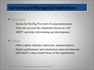 Summary and Managerial ImplicationsSummary and Managerial Implications
 Personality
– Screen for the Big Five trait of conscientiousness
– Take into account the situational factors as well
– MBTI®
can help with training and development
 Values
– Often explain attitudes, behaviors, and perceptions
– Higher performance and satisfaction achieved when the
individual’s values match those of the organization
Copyright © 2011 Pearson Education, Inc. publishing as Prentice Hall 5-23
 