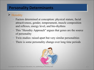 Personality DeterminantsPersonality Determinants
 Heredity
– Factors determined at conception: physical stature, facial
attractiveness, gender, temperament, muscle composition
and reflexes, energy level, and bio-rhythms
– This “Heredity Approach” argues that genes are the source
of personality
– Twin studies: raised apart but very similar personalities
– There is some personality change over long time periods
Copyright © 2011 Pearson Education, Inc. publishing as Prentice Hall 5-3
 