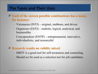 The Types and Their UsesThe Types and Their Uses
 Each of the sixteen possible combinations has a name,
for instance:
– Visionaries (INTJ) – original, stubborn, and driven
– Organizers (ESTJ) – realistic, logical, analytical, and
businesslike
– Conceptualizer (ENTP) – entrepreneurial, innovative,
individualistic, and resourceful
 Research results on validity mixed
– MBTI®
is a good tool for self-awareness and counseling.
– Should not be used as a selection test for job candidates.
Copyright © 2011 Pearson Education, Inc. publishing as Prentice Hall 5-9
 