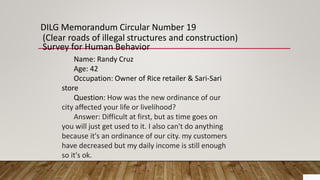 DILG Memorandum Circular Number 19
(Clear roads of illegal structures and construction)
Survey for Human Behavior
Name: Randy Cruz
Age: 42
Occupation: Owner of Rice retailer & Sari-Sari
store
Question: How was the new ordinance of our
city affected your life or livelihood?
Answer: Difficult at first, but as time goes on
you will just get used to it. I also can't do anything
because it's an ordinance of our city. my customers
have decreased but my daily income is still enough
so it's ok.
 