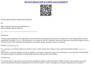 HUMAN BEHAVIOR & CRISIS MANAGEMENT
HUMAN BEHAVIOR & CRISIS MANAGEMENT
By:
PROF. OSCAR GATCHALIAN SORIANO, LC
BSCrim, MSBA, MSCrim, PhDCrim
============================================
Introduction
The physiological adaptations that made humans more flexible than other primates allowed for the development of a wide range of abilities and an
unparalleled versatility in behavior. The brain's great size, complexity, and slow maturation, with neural connections being added through at least the
first twelve years of life, meant that learned behavior could largely modify stereotyped, instinctive responses.
Definition of Human Behavior
It is a voluntary or involuntary attitude of a person in order to fit the society's idea of right or wrong, partly determined by heredity...show more
content...
Neuroticism or emotional instability acts like an amplifier of an already existing habit, good or bad. Neuroticism is most important in understanding
some adult criminals, less important in understanding adolescents and even less young children.
3.Psychoticism
It is characterized by cold cruelty, social insensitivity, disregard for danger, troublesome behavior, dislike of others, and an attraction toward the
unusual. Psychoticism dimension is hypothesized to be link with crimes of violence, and appears to be equally important across all stages of
 