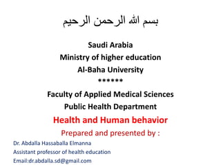 ‫الرحيم‬ ‫الرحمن‬ ‫هللا‬ ‫بسم‬
Saudi Arabia
Ministry of higher education
Al-Baha University
******
Faculty of Applied Medical Sciences
Public Health Department
Health and Human behavior
Prepared and presented by :
Dr. Abdalla Hassaballa Elmanna
Assistant professor of health education
Email:dr.abdalla.sd@gmail.com
 