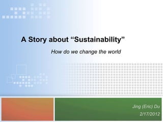 A Story about “Sustainability”
        How do we change the world




                                     Jing (Eric) Du
                                        2/17/2012
 