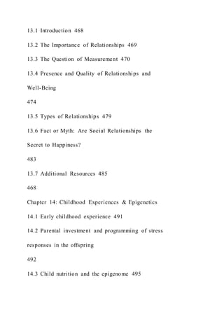 13.1 Introduction 468
13.2 The Importance of Relationships 469
13.3 The Question of Measurement 470
13.4 Presence and Quality of Relationships and
Well-Being
474
13.5 Types of Relationships 479
13.6 Fact or Myth: Are Social Relationships the
Secret to Happiness?
483
13.7 Additional Resources 485
468
Chapter 14: Childhood Experiences & Epigenetics
14.1 Early childhood experience 491
14.2 Parental investment and programming of stress
responses in the offspring
492
14.3 Child nutrition and the epigenome 495
 
