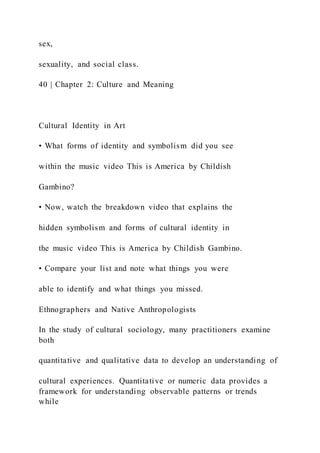 sex,
sexuality, and social class.
40 | Chapter 2: Culture and Meaning
Cultural Identity in Art
• What forms of identity and symbolism did you see
within the music video This is America by Childish
Gambino?
• Now, watch the breakdown video that explains the
hidden symbolism and forms of cultural identity in
the music video This is America by Childish Gambino.
• Compare your list and note what things you were
able to identify and what things you missed.
Ethnographers and Native Anthropologists
In the study of cultural sociology, many practitioners examine
both
quantitative and qualitative data to develop an understanding of
cultural experiences. Quantitative or numeric data provides a
framework for understanding observable patterns or trends
while
 