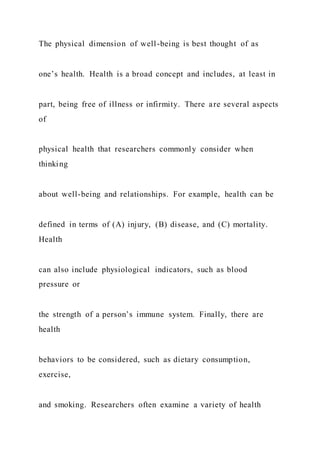 The physical dimension of well-being is best thought of as
one’s health. Health is a broad concept and includes, at least in
part, being free of illness or infirmity. There are several aspects
of
physical health that researchers commonly consider when
thinking
about well-being and relationships. For example, health can be
defined in terms of (A) injury, (B) disease, and (C) mortality.
Health
can also include physiological indicators, such as blood
pressure or
the strength of a person’s immune system. Finally, there are
health
behaviors to be considered, such as dietary consumption,
exercise,
and smoking. Researchers often examine a variety of health
 