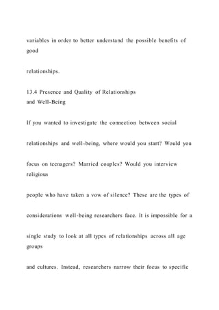 variables in order to better understand the possible benefits of
good
relationships.
13.4 Presence and Quality of Relationships
and Well-Being
If you wanted to investigate the connection between social
relationships and well-being, where would you start? Would you
focus on teenagers? Married couples? Would you interview
religious
people who have taken a vow of silence? These are the types of
considerations well-being researchers face. It is impossible for a
single study to look at all types of relationships across all age
groups
and cultures. Instead, researchers narrow their focus to specific
 