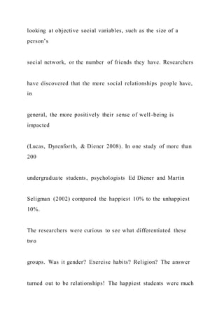 looking at objective social variables, such as the size of a
person’s
social network, or the number of friends they have. Researchers
have discovered that the more social relationships people have,
in
general, the more positively their sense of well-being is
impacted
(Lucas, Dyrenforth, & Diener 2008). In one study of more than
200
undergraduate students, psychologists Ed Diener and Martin
Seligman (2002) compared the happiest 10% to the unhappiest
10%.
The researchers were curious to see what differentiated these
two
groups. Was it gender? Exercise habits? Religion? The answer
turned out to be relationships! The happiest students were much
 