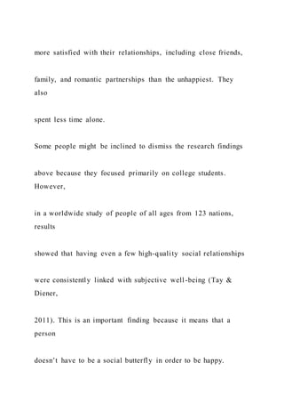 more satisfied with their relationships, including close friends,
family, and romantic partnerships than the unhappiest. They
also
spent less time alone.
Some people might be inclined to dismiss the research findings
above because they focused primarily on college students.
However,
in a worldwide study of people of all ages from 123 nations,
results
showed that having even a few high-quality social relationships
were consistently linked with subjective well-being (Tay &
Diener,
2011). This is an important finding because it means that a
person
doesn’t have to be a social butterfly in order to be happy.
 