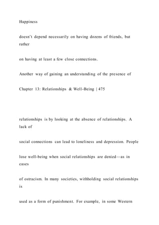 Happiness
doesn’t depend necessarily on having dozens of friends, but
rather
on having at least a few close connections.
Another way of gaining an understanding of the presence of
Chapter 13: Relationships & Well-Being | 475
relationships is by looking at the absence of relationships. A
lack of
social connections can lead to loneliness and depression. People
lose well-being when social relationships are denied—as in
cases
of ostracism. In many societies, withholding social relationships
is
used as a form of punishment. For example, in some Western
 